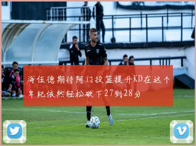海伍德期待阿门投篮提升KD在这个年纪依然轻松砍下27到28分