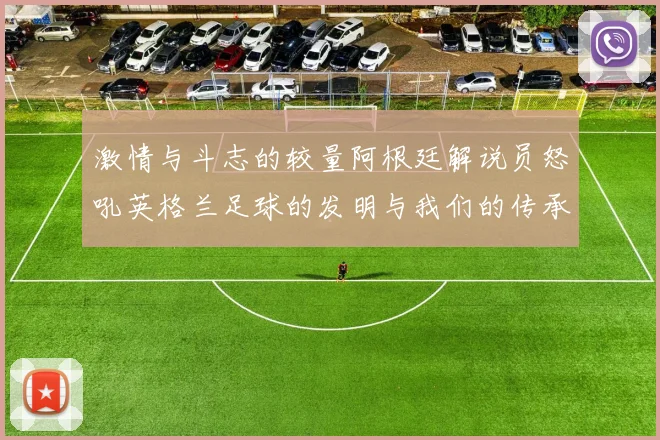 激情与斗志的较量阿根廷解说员怒吼英格兰足球的发明与我们的传承